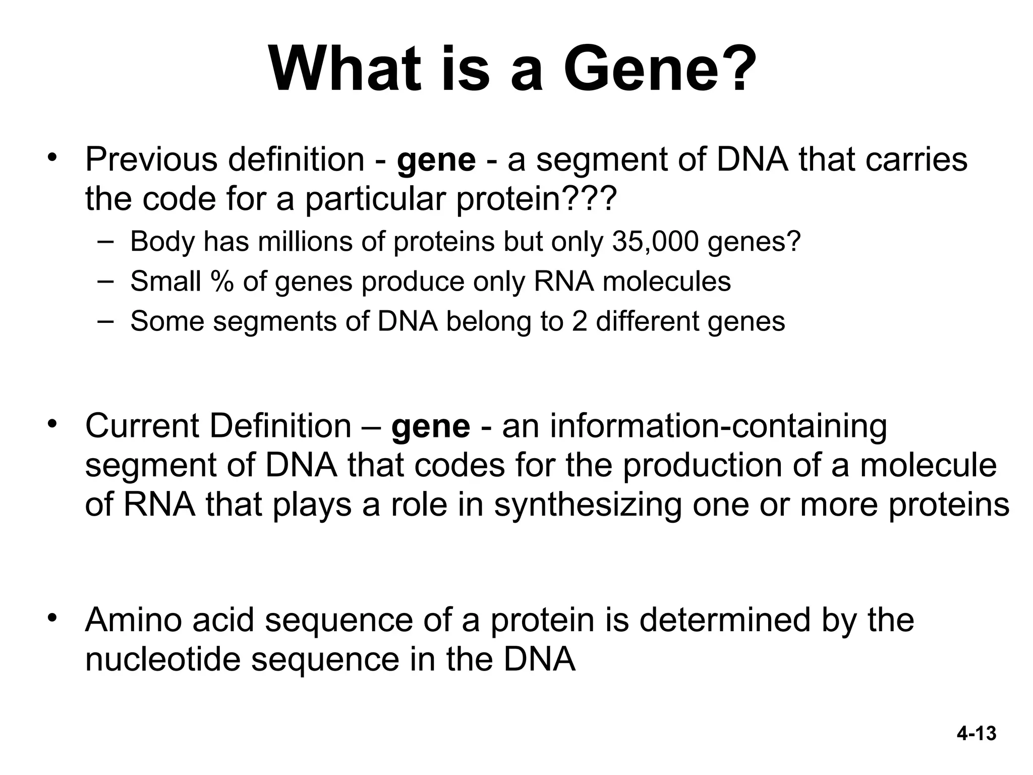 4-13
What is a Gene?
• Previous definition - gene - a segment of DNA that carries
the code for a particular protein???
– Body has millions of proteins but only 35,000 genes?
– Small % of genes produce only RNA molecules
– Some segments of DNA belong to 2 different genes
• Current Definition – gene - an information-containing
segment of DNA that codes for the production of a molecule
of RNA that plays a role in synthesizing one or more proteins
• Amino acid sequence of a protein is determined by the
nucleotide sequence in the DNA
 