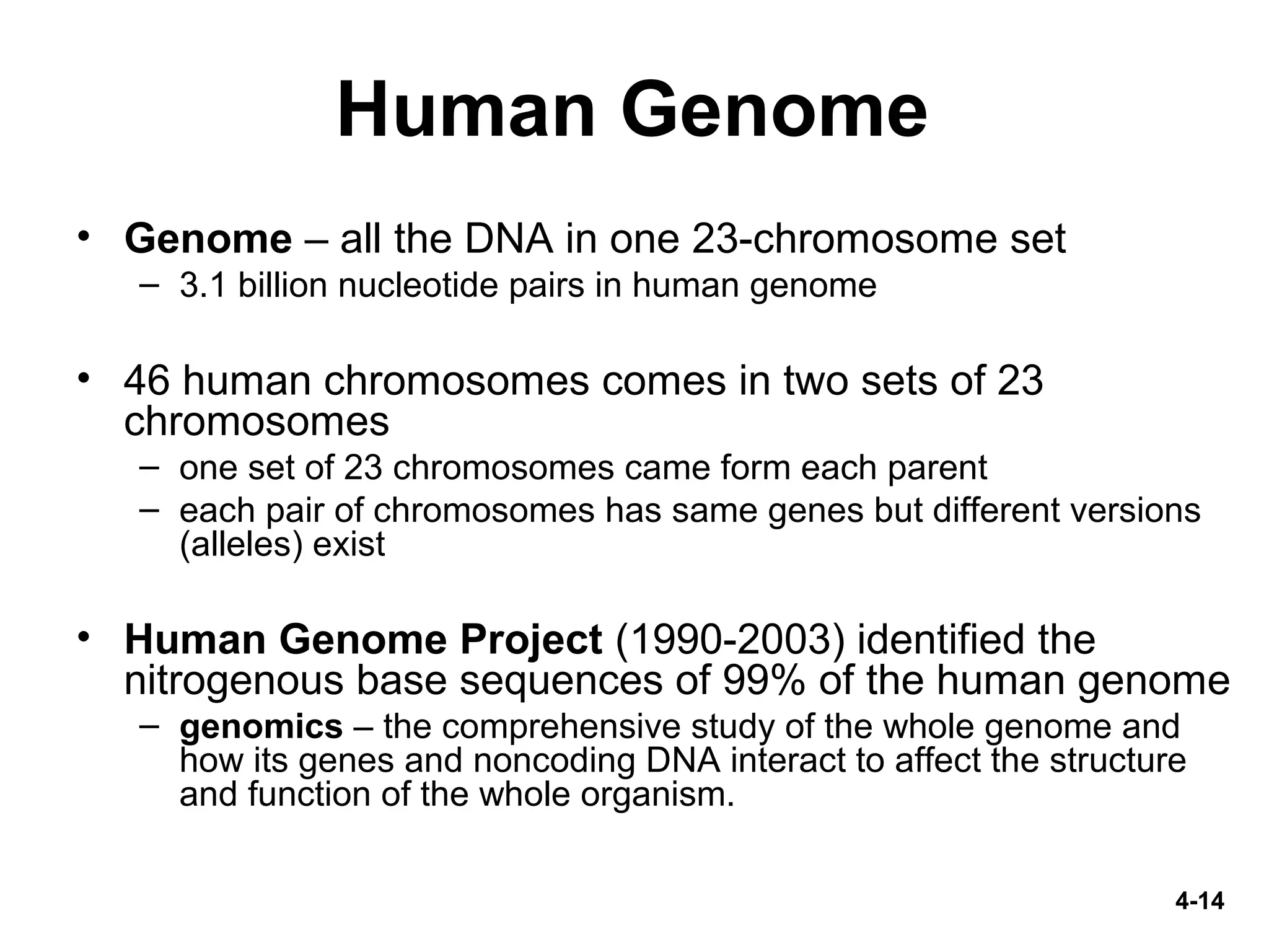 4-14
Human Genome
• Genome – all the DNA in one 23-chromosome set
– 3.1 billion nucleotide pairs in human genome
• 46 human chromosomes comes in two sets of 23
chromosomes
– one set of 23 chromosomes came form each parent
– each pair of chromosomes has same genes but different versions
(alleles) exist
• Human Genome Project (1990-2003) identified the
nitrogenous base sequences of 99% of the human genome
– genomics – the comprehensive study of the whole genome and
how its genes and noncoding DNA interact to affect the structure
and function of the whole organism.
 