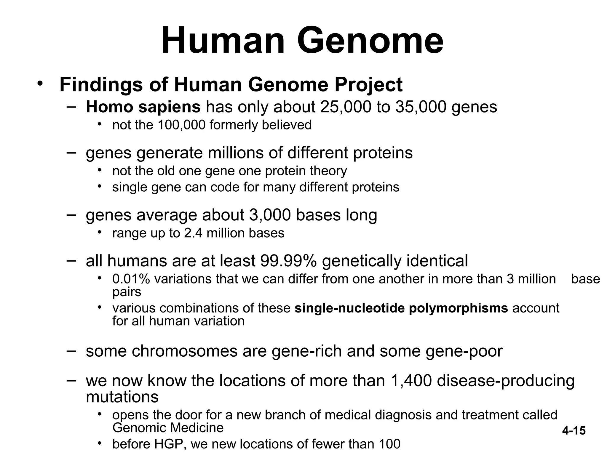 4-15
Human Genome
• Findings of Human Genome Project
– Homo sapiens has only about 25,000 to 35,000 genes
• not the 100,000 formerly believed
– genes generate millions of different proteins
• not the old one gene one protein theory
• single gene can code for many different proteins
– genes average about 3,000 bases long
• range up to 2.4 million bases
– all humans are at least 99.99% genetically identical
• 0.01% variations that we can differ from one another in more than 3 million base
pairs
• various combinations of these single-nucleotide polymorphisms account
for all human variation
– some chromosomes are gene-rich and some gene-poor
– we now know the locations of more than 1,400 disease-producing
mutations
• opens the door for a new branch of medical diagnosis and treatment called
Genomic Medicine
• before HGP, we new locations of fewer than 100
 