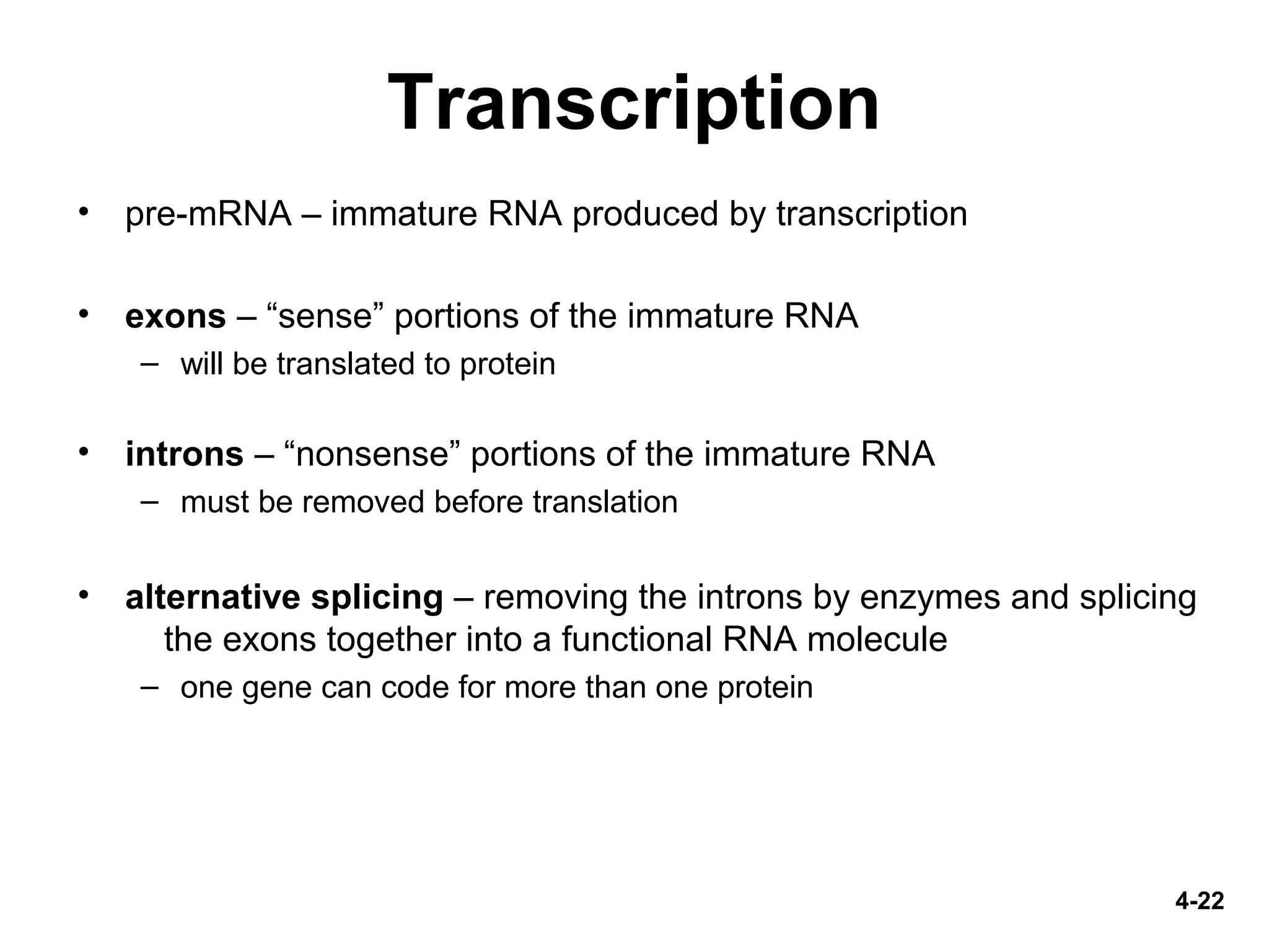 4-22
Transcription
• pre-mRNA – immature RNA produced by transcription
• exons – “sense” portions of the immature RNA
– will be translated to protein
• introns – “nonsense” portions of the immature RNA
– must be removed before translation
• alternative splicing – removing the introns by enzymes and splicing
the exons together into a functional RNA molecule
– one gene can code for more than one protein
 