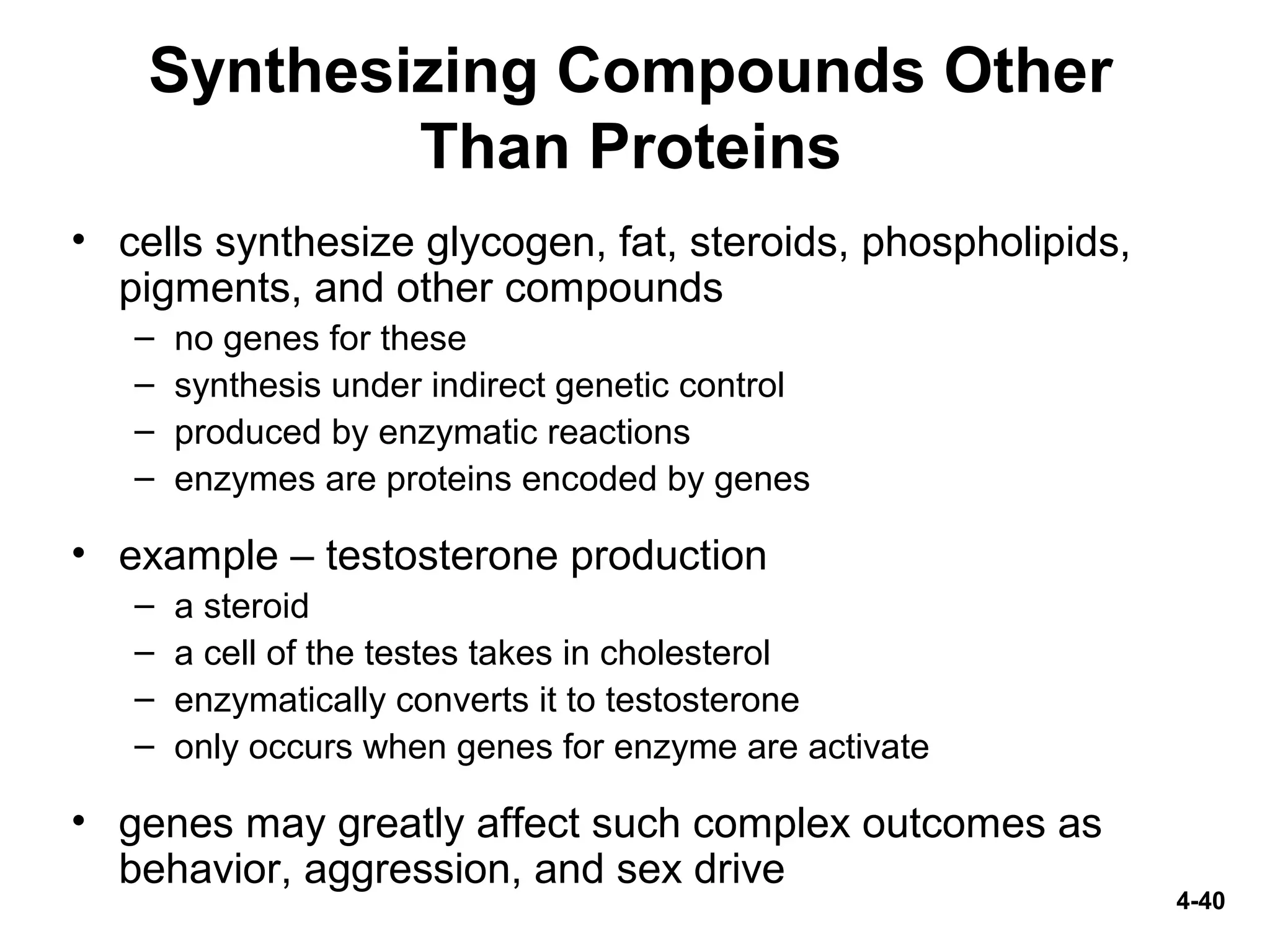 4-40
Synthesizing Compounds Other
Than Proteins
• cells synthesize glycogen, fat, steroids, phospholipids,
pigments, and other compounds
– no genes for these
– synthesis under indirect genetic control
– produced by enzymatic reactions
– enzymes are proteins encoded by genes
• example – testosterone production
– a steroid
– a cell of the testes takes in cholesterol
– enzymatically converts it to testosterone
– only occurs when genes for enzyme are activate
• genes may greatly affect such complex outcomes as
behavior, aggression, and sex drive
 