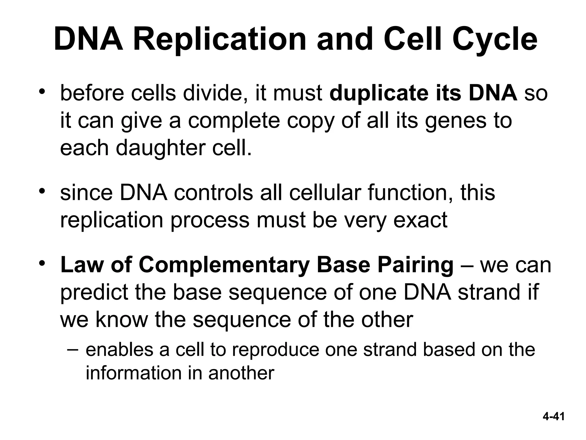 4-41
DNA Replication and Cell Cycle
• before cells divide, it must duplicate its DNA so
it can give a complete copy of all its genes to
each daughter cell.
• since DNA controls all cellular function, this
replication process must be very exact
• Law of Complementary Base Pairing – we can
predict the base sequence of one DNA strand if
we know the sequence of the other
– enables a cell to reproduce one strand based on the
information in another
 