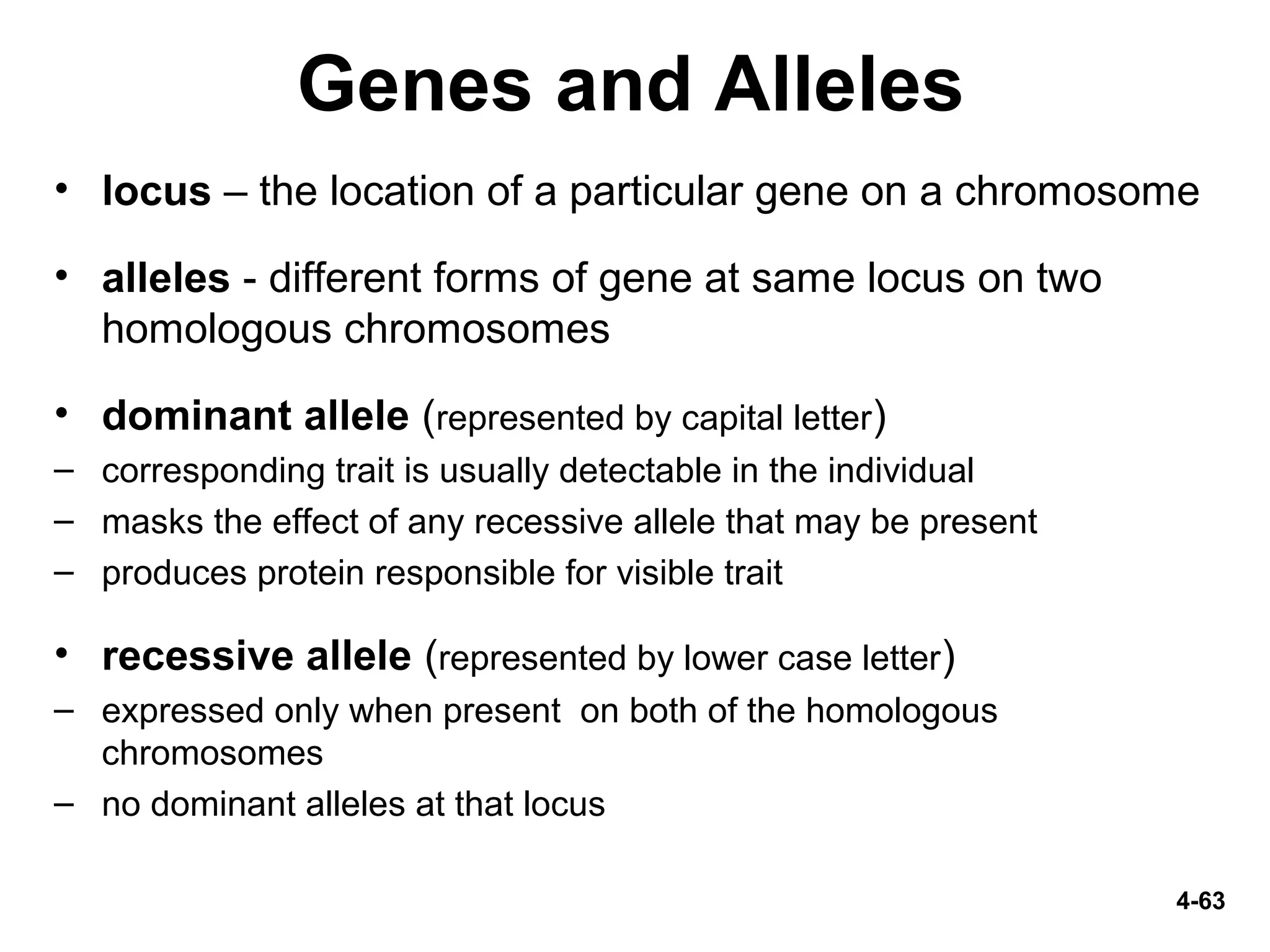4-63
Genes and Alleles
• locus – the location of a particular gene on a chromosome
• alleles - different forms of gene at same locus on two
homologous chromosomes
• dominant allele (represented by capital letter)
– corresponding trait is usually detectable in the individual
– masks the effect of any recessive allele that may be present
– produces protein responsible for visible trait
• recessive allele (represented by lower case letter)
– expressed only when present on both of the homologous
chromosomes
– no dominant alleles at that locus
 