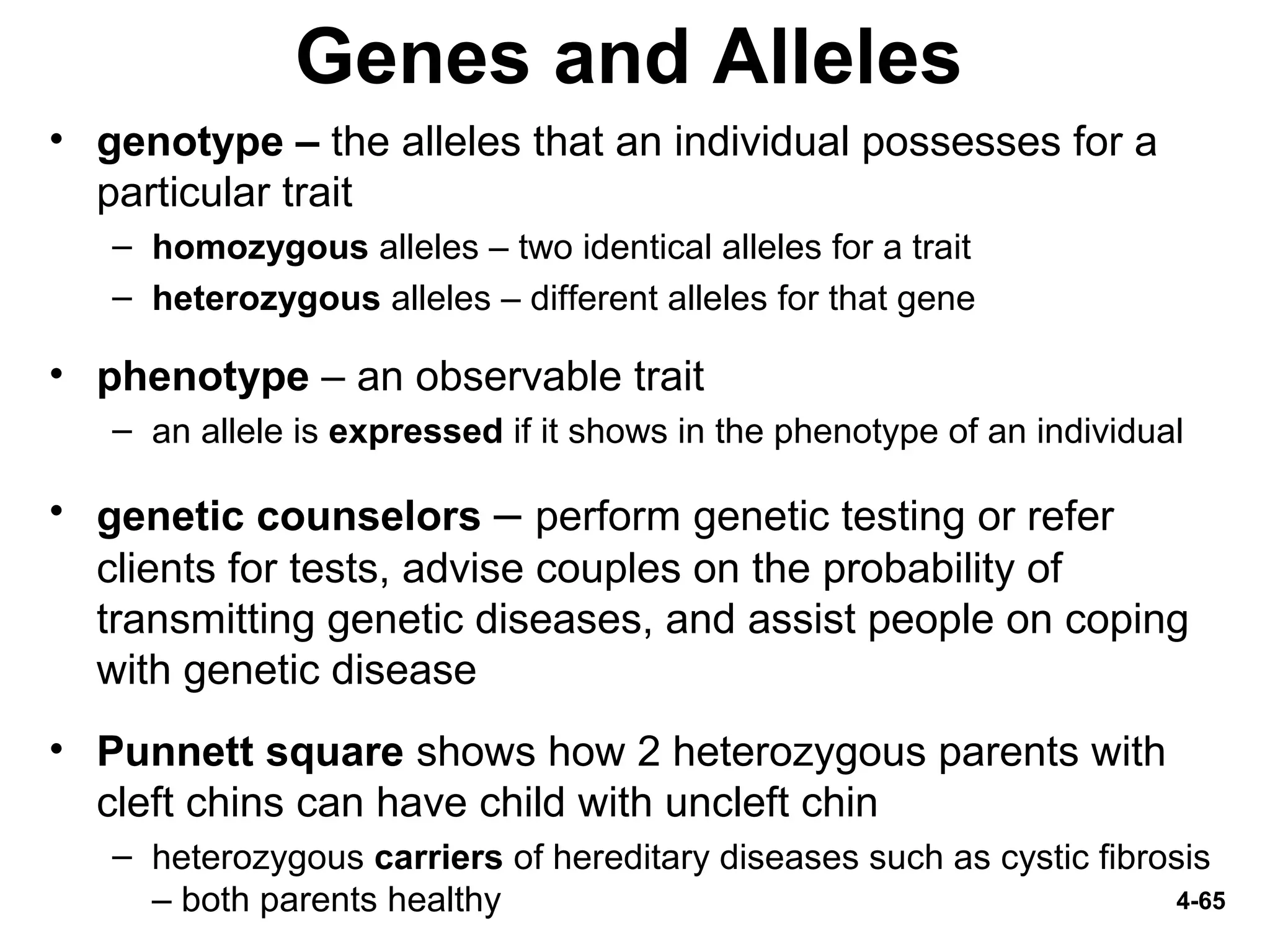4-65
Genes and Alleles
• genotype – the alleles that an individual possesses for a
particular trait
– homozygous alleles – two identical alleles for a trait
– heterozygous alleles – different alleles for that gene
• phenotype – an observable trait
– an allele is expressed if it shows in the phenotype of an individual
• genetic counselors – perform genetic testing or refer
clients for tests, advise couples on the probability of
transmitting genetic diseases, and assist people on coping
with genetic disease
• Punnett square shows how 2 heterozygous parents with
cleft chins can have child with uncleft chin
– heterozygous carriers of hereditary diseases such as cystic fibrosis
– both parents healthy
 