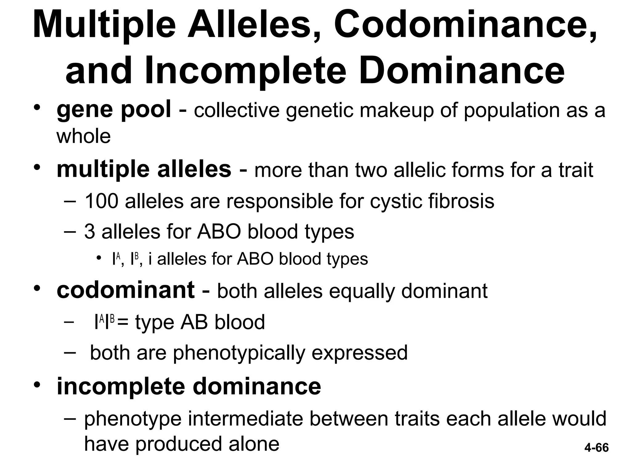 4-66
Multiple Alleles, Codominance,
and Incomplete Dominance
• gene pool - collective genetic makeup of population as a
whole
• multiple alleles - more than two allelic forms for a trait
– 100 alleles are responsible for cystic fibrosis
– 3 alleles for ABO blood types
• IA
, IB
, i alleles for ABO blood types
• codominant - both alleles equally dominant
– IA
IB
= type AB blood
– both are phenotypically expressed
• incomplete dominance
– phenotype intermediate between traits each allele would
have produced alone
 