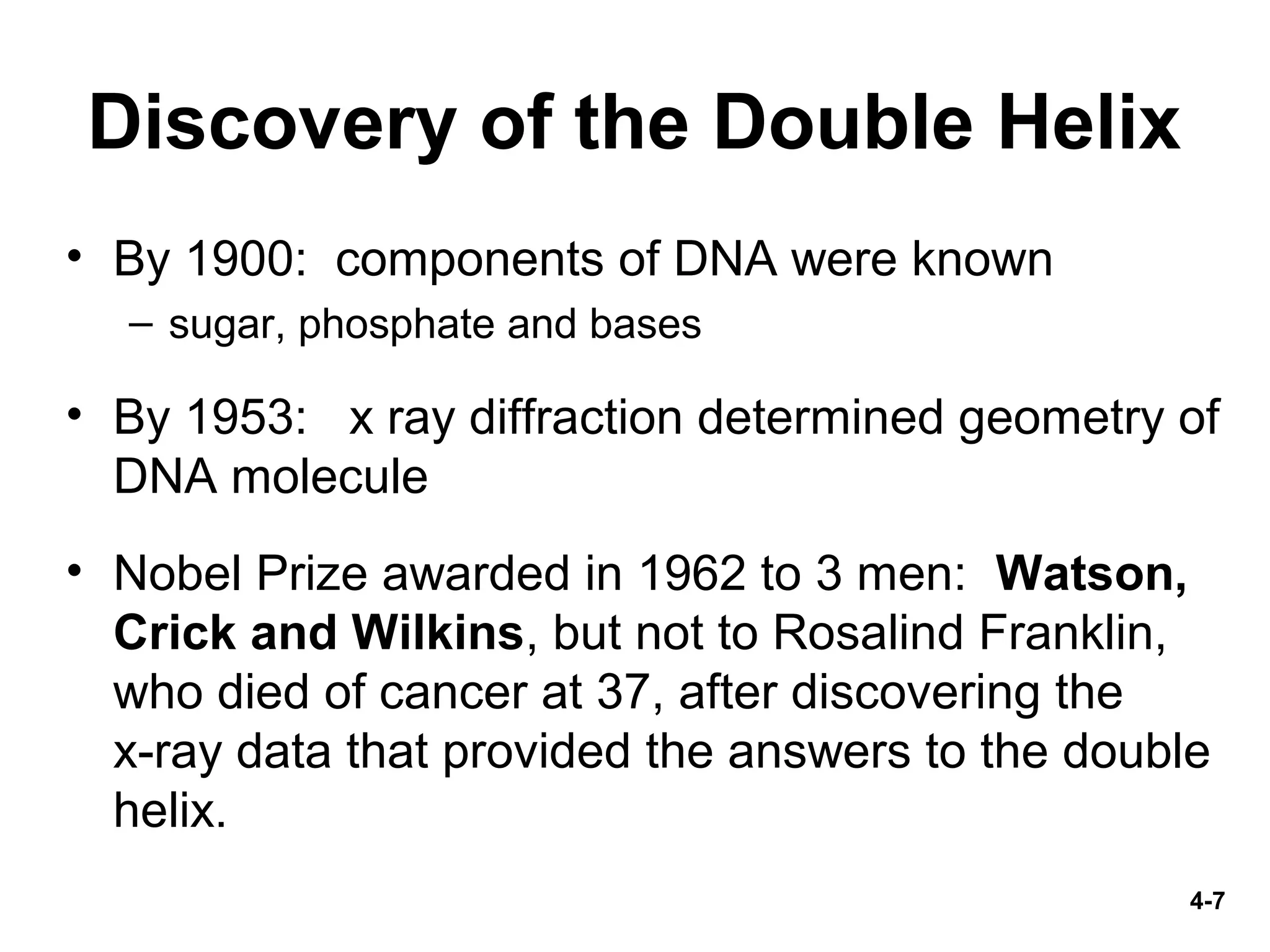 4-7
Discovery of the Double Helix
• By 1900: components of DNA were known
– sugar, phosphate and bases
• By 1953: x ray diffraction determined geometry of
DNA molecule
• Nobel Prize awarded in 1962 to 3 men: Watson,
Crick and Wilkins, but not to Rosalind Franklin,
who died of cancer at 37, after discovering the
x-ray data that provided the answers to the double
helix.
 