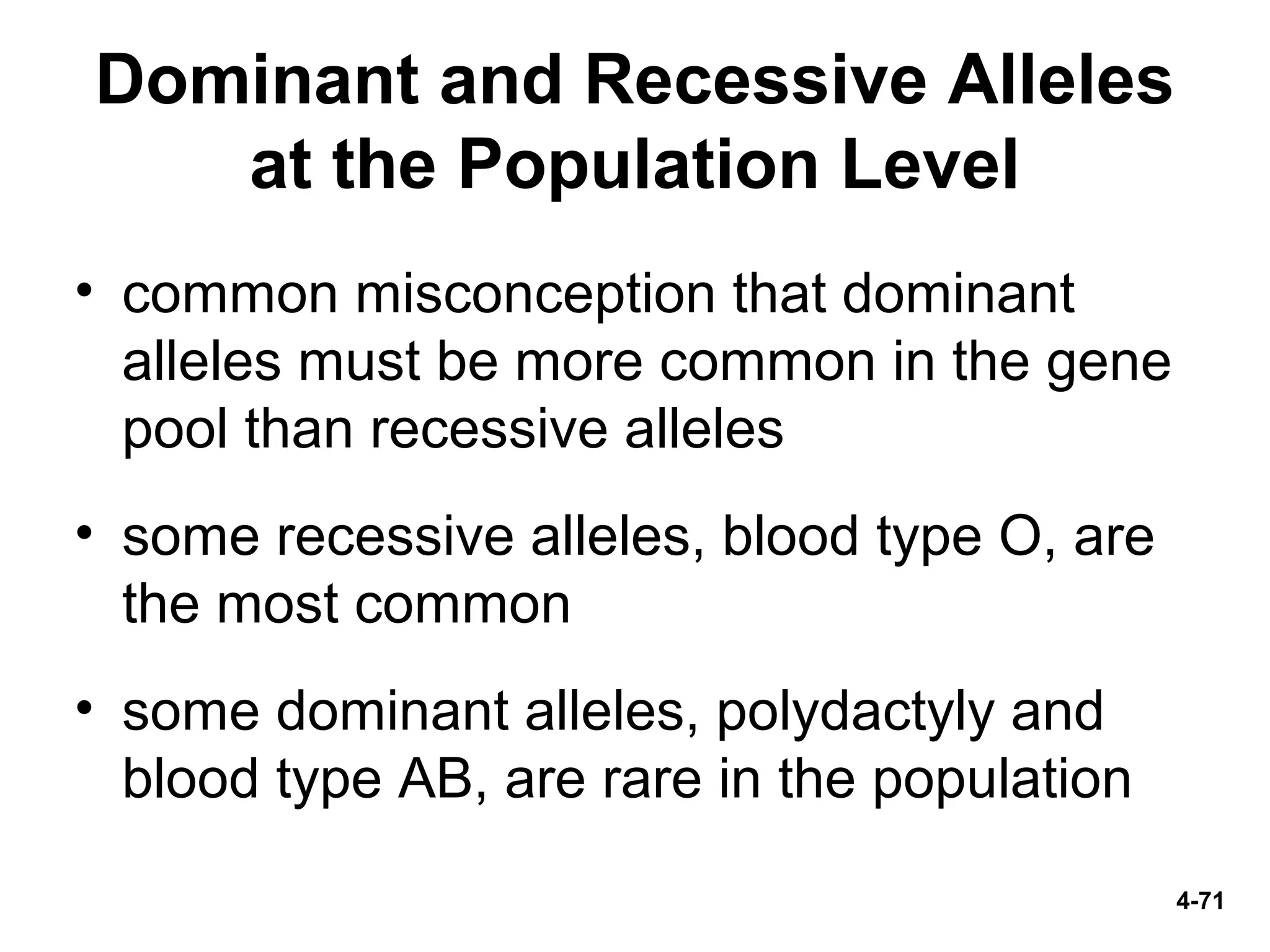 4-71
Dominant and Recessive Alleles
at the Population Level
• common misconception that dominant
alleles must be more common in the gene
pool than recessive alleles
• some recessive alleles, blood type O, are
the most common
• some dominant alleles, polydactyly and
blood type AB, are rare in the population
 