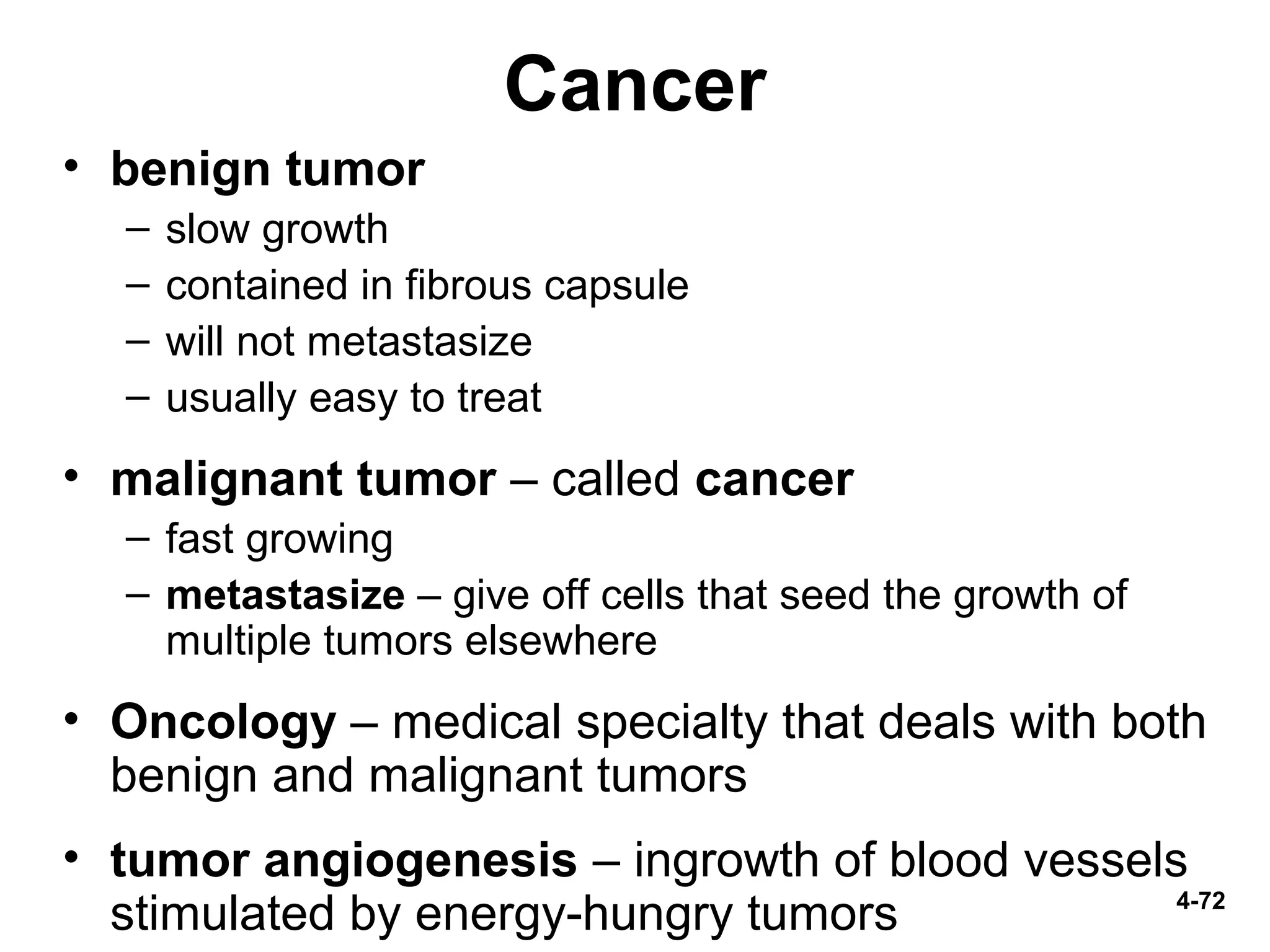 4-72
Cancer
• benign tumor
– slow growth
– contained in fibrous capsule
– will not metastasize
– usually easy to treat
• malignant tumor – called cancer
– fast growing
– metastasize – give off cells that seed the growth of
multiple tumors elsewhere
• Oncology – medical specialty that deals with both
benign and malignant tumors
• tumor angiogenesis – ingrowth of blood vessels
stimulated by energy-hungry tumors
 