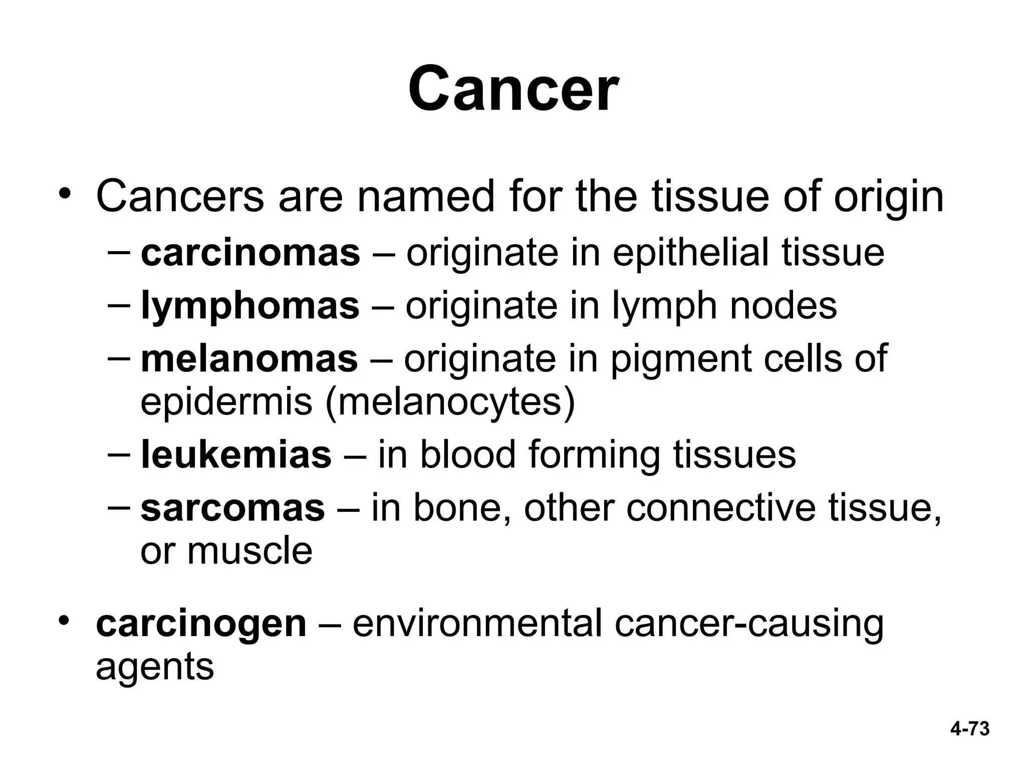 4-73
Cancer
• Cancers are named for the tissue of origin
– carcinomas – originate in epithelial tissue
– lymphomas – originate in lymph nodes
– melanomas – originate in pigment cells of
epidermis (melanocytes)
– leukemias – in blood forming tissues
– sarcomas – in bone, other connective tissue,
or muscle
• carcinogen – environmental cancer-causing
agents
 