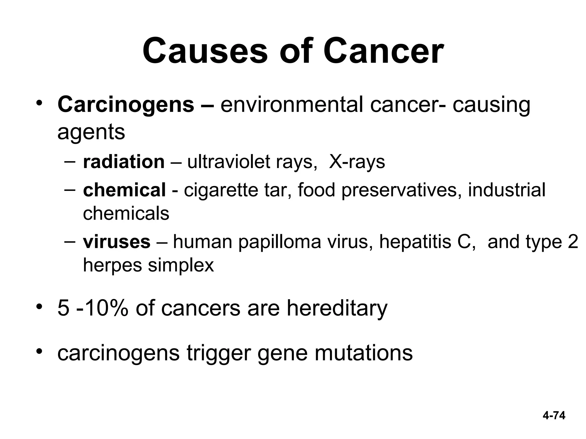 4-74
Causes of Cancer
• Carcinogens – environmental cancer- causing
agents
– radiation – ultraviolet rays, X-rays
– chemical - cigarette tar, food preservatives, industrial
chemicals
– viruses – human papilloma virus, hepatitis C, and type 2
herpes simplex
• 5 -10% of cancers are hereditary
• carcinogens trigger gene mutations
 