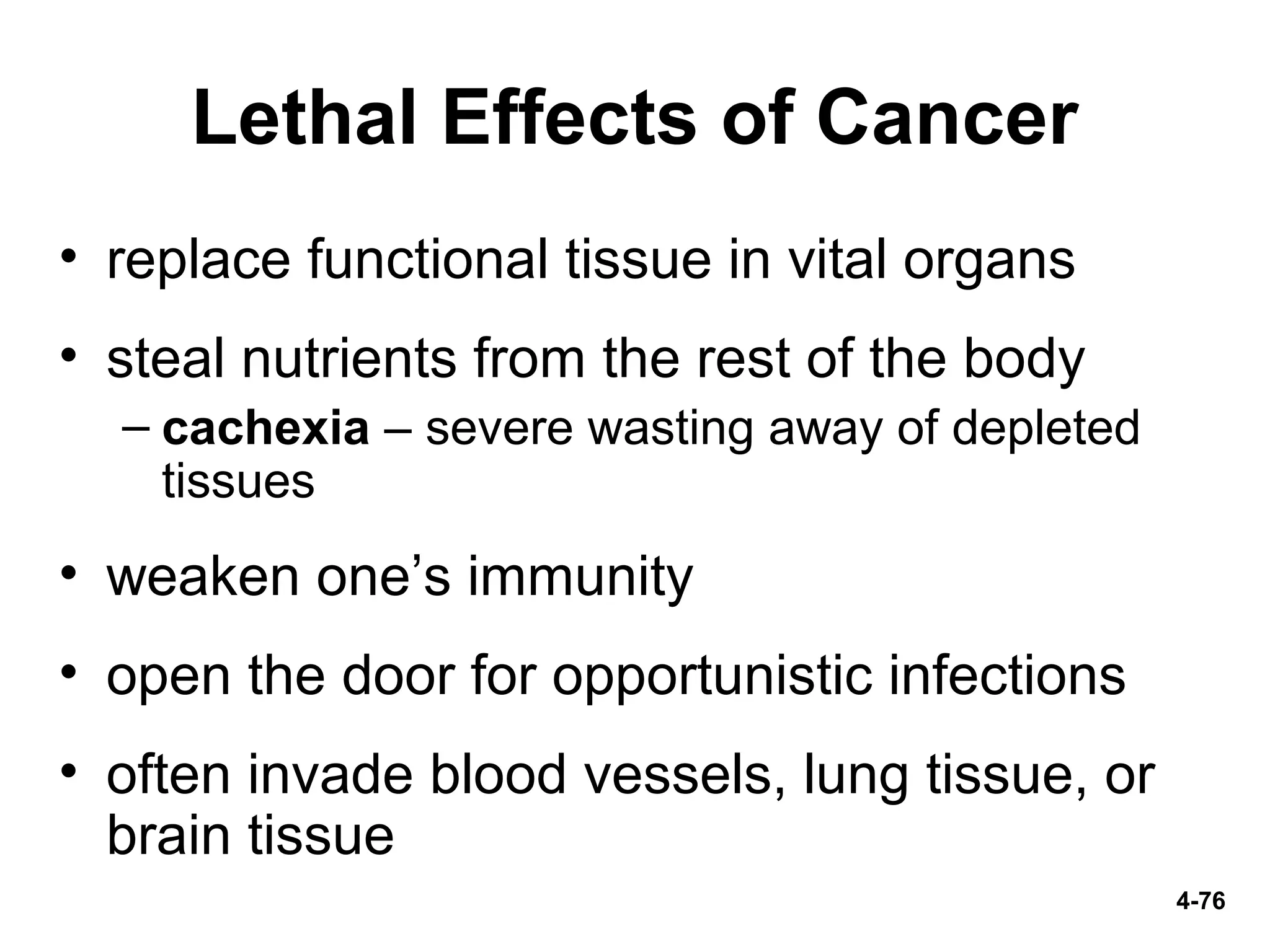 4-76
Lethal Effects of Cancer
• replace functional tissue in vital organs
• steal nutrients from the rest of the body
– cachexia – severe wasting away of depleted
tissues
• weaken one’s immunity
• open the door for opportunistic infections
• often invade blood vessels, lung tissue, or
brain tissue
 