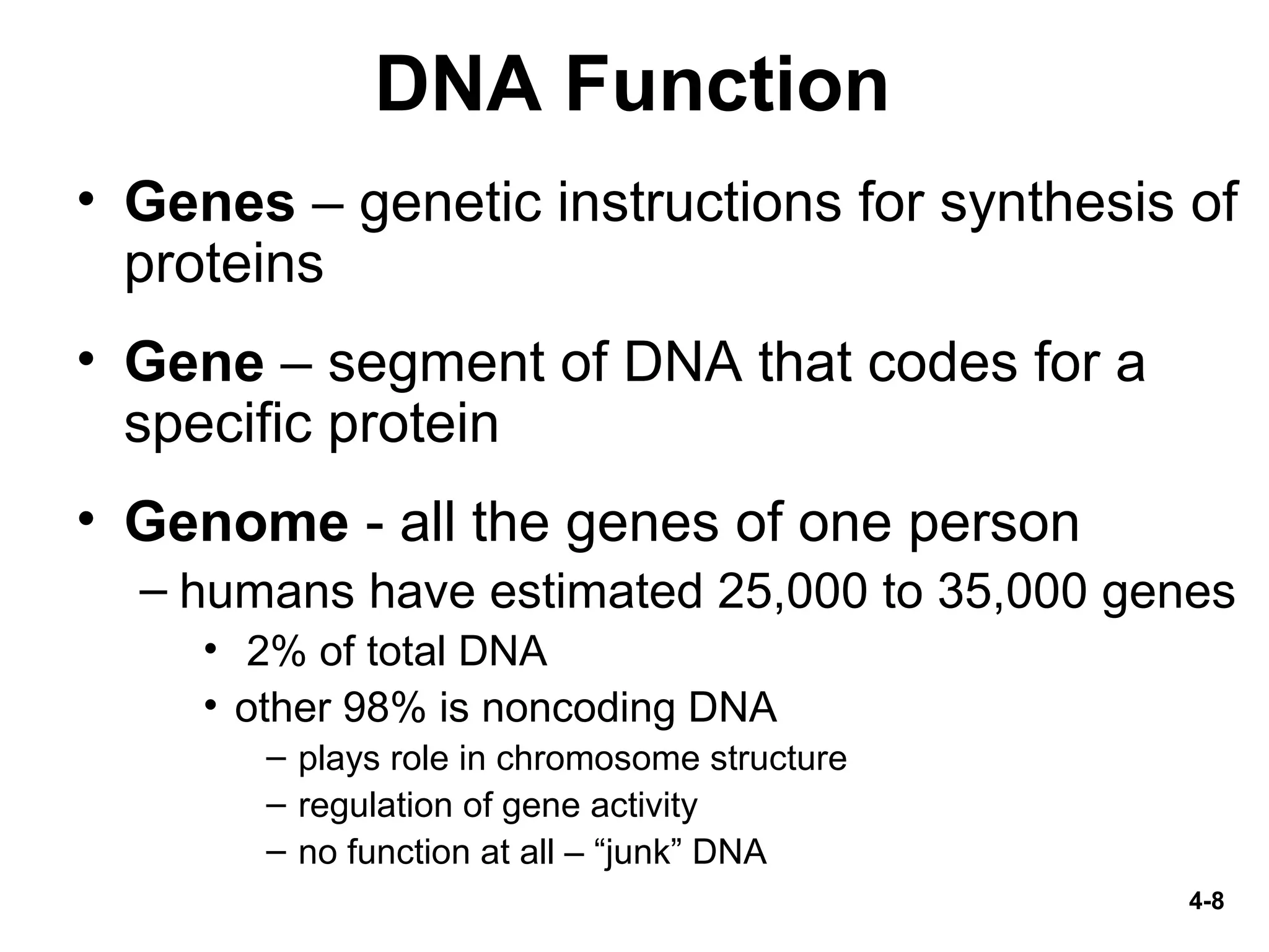 4-8
DNA Function
• Genes – genetic instructions for synthesis of
proteins
• Gene – segment of DNA that codes for a
specific protein
• Genome - all the genes of one person
– humans have estimated 25,000 to 35,000 genes
• 2% of total DNA
• other 98% is noncoding DNA
– plays role in chromosome structure
– regulation of gene activity
– no function at all – “junk” DNA
 