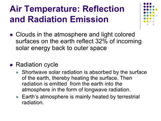 Air Temperature: Reflection
and Radiation Emission
 Clouds in the atmosphere and light colored
surfaces on the earth reflect 32% of incoming
solar energy back to outer space
 Radiation cycle
 Shortwave solar radiation is absorbed by the surface
of the earth, thereby heating the surface. Then
radiation is emitted from the earth into the
atmosphere in the form of longwave radiation.
 Earth’s atmosphere is mainly heated by terrestrial
radiation.
 