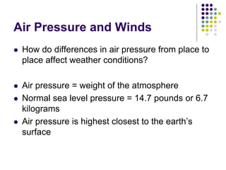 Air Pressure and Winds
 How do differences in air pressure from place to
place affect weather conditions?
 Air pressure = weight of the atmosphere
 Normal sea level pressure = 14.7 pounds or 6.7
kilograms
 Air pressure is highest closest to the earth’s
surface
 