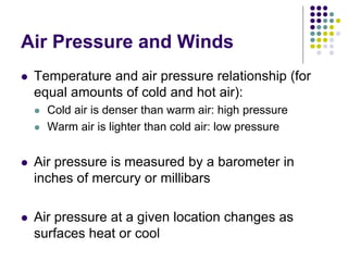 Air Pressure and Winds
 Temperature and air pressure relationship (for
equal amounts of cold and hot air):
 Cold air is denser than warm air: high pressure
 Warm air is lighter than cold air: low pressure
 Air pressure is measured by a barometer in
inches of mercury or millibars
 Air pressure at a given location changes as
surfaces heat or cool
 