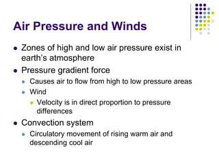 Air Pressure and Winds
 Zones of high and low air pressure exist in
earth’s atmosphere
 Pressure gradient force
 Causes air to flow from high to low pressure areas
 Wind
 Velocity is in direct proportion to pressure
differences
 Convection system
 Circulatory movement of rising warm air and
descending cool air
 