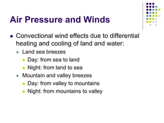 Air Pressure and Winds
 Convectional wind effects due to differential
heating and cooling of land and water:
 Land sea breezes
 Day: from sea to land
 Night: from land to sea
 Mountain and valley breezes
 Day: from valley to mountains
 Night: from mountains to valley
 