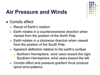 Air Pressure and Winds
 Coriolis effect
 Result of Earth’s rotation
 Earth rotates in a counterclockwise direction when
viewed from the position of the North Pole
 Earth rotates in a clockwise direction when viewed
from the position of the South Pole
 Apparent deflection relative to the earth’s surface
 Northern Hemisphere: wind veers toward the right
Southern Hemisphere: wind veers toward the left
 Coriolis effect and pressure gradient force produce
spiral wind patterns
 