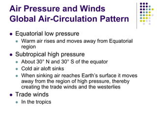 Air Pressure and Winds
Global Air-Circulation Pattern
 Equatorial low pressure
 Warm air rises and moves away from Equatorial
region
 Subtropical high pressure
 About 30° N and 30° S of the equator
 Cold air aloft sinks
 When sinking air reaches Earth’s surface it moves
away from the region of high pressure, thereby
creating the trade winds and the westerlies
 Trade winds
 In the tropics
 