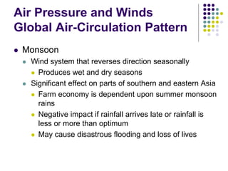Air Pressure and Winds
Global Air-Circulation Pattern
 Monsoon
 Wind system that reverses direction seasonally
 Produces wet and dry seasons
 Significant effect on parts of southern and eastern Asia
 Farm economy is dependent upon summer monsoon
rains
 Negative impact if rainfall arrives late or rainfall is
less or more than optimum
 May cause disastrous flooding and loss of lives
 