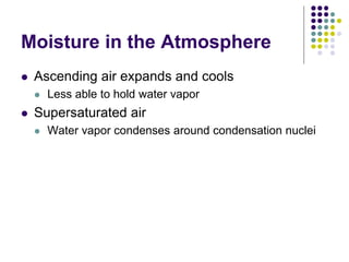 Moisture in the Atmosphere
 Ascending air expands and cools
 Less able to hold water vapor
 Supersaturated air
 Water vapor condenses around condensation nuclei
 