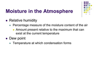 Moisture in the Atmosphere
 Relative humidity
 Percentage measure of the moisture content of the air
 Amount present relative to the maximum that can
exist at the current temperature
 Dew point
 Temperature at which condensation forms
 