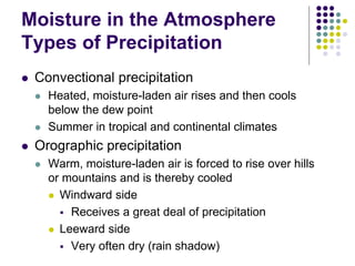 Moisture in the Atmosphere
Types of Precipitation
 Convectional precipitation
 Heated, moisture-laden air rises and then cools
below the dew point
 Summer in tropical and continental climates
 Orographic precipitation
 Warm, moisture-laden air is forced to rise over hills
or mountains and is thereby cooled
 Windward side
 Receives a great deal of precipitation
 Leeward side
 Very often dry (rain shadow)
 