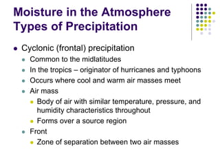 Moisture in the Atmosphere
Types of Precipitation
 Cyclonic (frontal) precipitation
 Common to the midlatitudes
 In the tropics – originator of hurricanes and typhoons
 Occurs where cool and warm air masses meet
 Air mass
 Body of air with similar temperature, pressure, and
humidity characteristics throughout
 Forms over a source region
 Front
 Zone of separation between two air masses
 