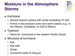 Moisture in the Atmosphere
Storms
 Hurricane
 Severe tropical cyclone with winds exceeding 74 mph
 Forms in low-pressure zone over warm waters; e.g., in
the Atlantic, Caribbean, or Gulf of Mexico
 Typhoon
 Name for hurricanes in the western Pacific Ocean
 Structure of hurricane
 Eye
 Eye wall
 Surge
 Concentric belts of rising air
 