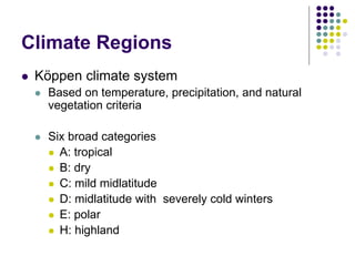 Climate Regions
 Köppen climate system
 Based on temperature, precipitation, and natural
vegetation criteria
 Six broad categories
 A: tropical
 B: dry
 C: mild midlatitude
 D: midlatitude with severely cold winters
 E: polar
 H: highland
 