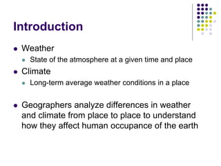 Introduction
 Weather
 State of the atmosphere at a given time and place
 Climate
 Long-term average weather conditions in a place
 Geographers analyze differences in weather
and climate from place to place to understand
how they affect human occupance of the earth
 