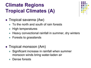 Climate Regions
Tropical Climates (A)
 Tropical savanna (Aw)
 To the north and south of rain forests
 High temperatures
 Heavy convectional rainfall in summer, dry winters
 Forests to grasslands
 Tropical monsoon (Am)
 Significant increase in rainfall when summer
monsoon winds bring water-laden air
 Dense forests
 