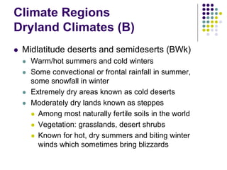Climate Regions
Dryland Climates (B)
 Midlatitude deserts and semideserts (BWk)
 Warm/hot summers and cold winters
 Some convectional or frontal rainfall in summer,
some snowfall in winter
 Extremely dry areas known as cold deserts
 Moderately dry lands known as steppes
 Among most naturally fertile soils in the world
 Vegetation: grasslands, desert shrubs
 Known for hot, dry summers and biting winter
winds which sometimes bring blizzards
 