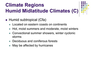 Climate Regions
Humid Midlatitude Climates (C)
 Humid subtropical (Cfa)
 Located on eastern coasts on continents
 Hot, moist summers and moderate, moist winters
 Convectional summer showers, winter cyclonic
storms
 Deciduous and coniferous forests
 May be affected by hurricanes
 