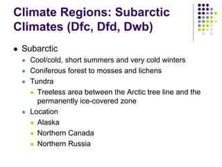 Climate Regions: Subarctic
Climates (Dfc, Dfd, Dwb)
 Subarctic
 Cool/cold, short summers and very cold winters
 Coniferous forest to mosses and lichens
 Tundra
 Treeless area between the Arctic tree line and the
permanently ice-covered zone
 Location
 Alaska
 Northern Canada
 Northern Russia
 