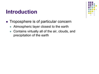Introduction
 Troposphere is of particular concern
 Atmospheric layer closest to the earth
 Contains virtually all of the air, clouds, and
precipitation of the earth
 