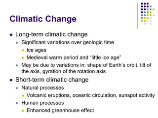 Climatic Change
 Long-term climatic change
 Significant variations over geologic time
 Ice ages
 Medieval warm period and “little ice age”
 May be due to variations in: shape of Earth’s orbit, tilt of
the axis, gyration of the rotation axis
 Short-term climatic change
 Natural processes
 Volcanic eruptions, oceanic circulation, sunspot activity
 Human processes
 Enhanced greenhouse effect
 