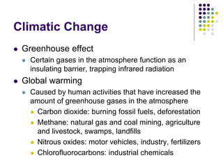 Climatic Change
 Greenhouse effect
 Certain gases in the atmosphere function as an
insulating barrier, trapping infrared radiation
 Global warming
 Caused by human activities that have increased the
amount of greenhouse gases in the atmosphere
 Carbon dioxide: burning fossil fuels, deforestation
 Methane: natural gas and coal mining, agriculture
and livestock, swamps, landfills
 Nitrous oxides: motor vehicles, industry, fertilizers
 Chlorofluorocarbons: industrial chemicals
 