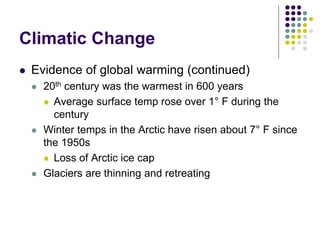 Climatic Change
 Evidence of global warming (continued)
 20th century was the warmest in 600 years
 Average surface temp rose over 1° F during the
century
 Winter temps in the Arctic have risen about 7° F since
the 1950s
 Loss of Arctic ice cap
 Glaciers are thinning and retreating
 