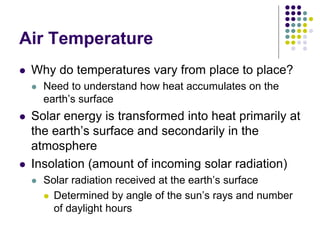 Air Temperature
 Why do temperatures vary from place to place?
 Need to understand how heat accumulates on the
earth’s surface
 Solar energy is transformed into heat primarily at
the earth’s surface and secondarily in the
atmosphere
 Insolation (amount of incoming solar radiation)
 Solar radiation received at the earth’s surface
 Determined by angle of the sun’s rays and number
of daylight hours
 