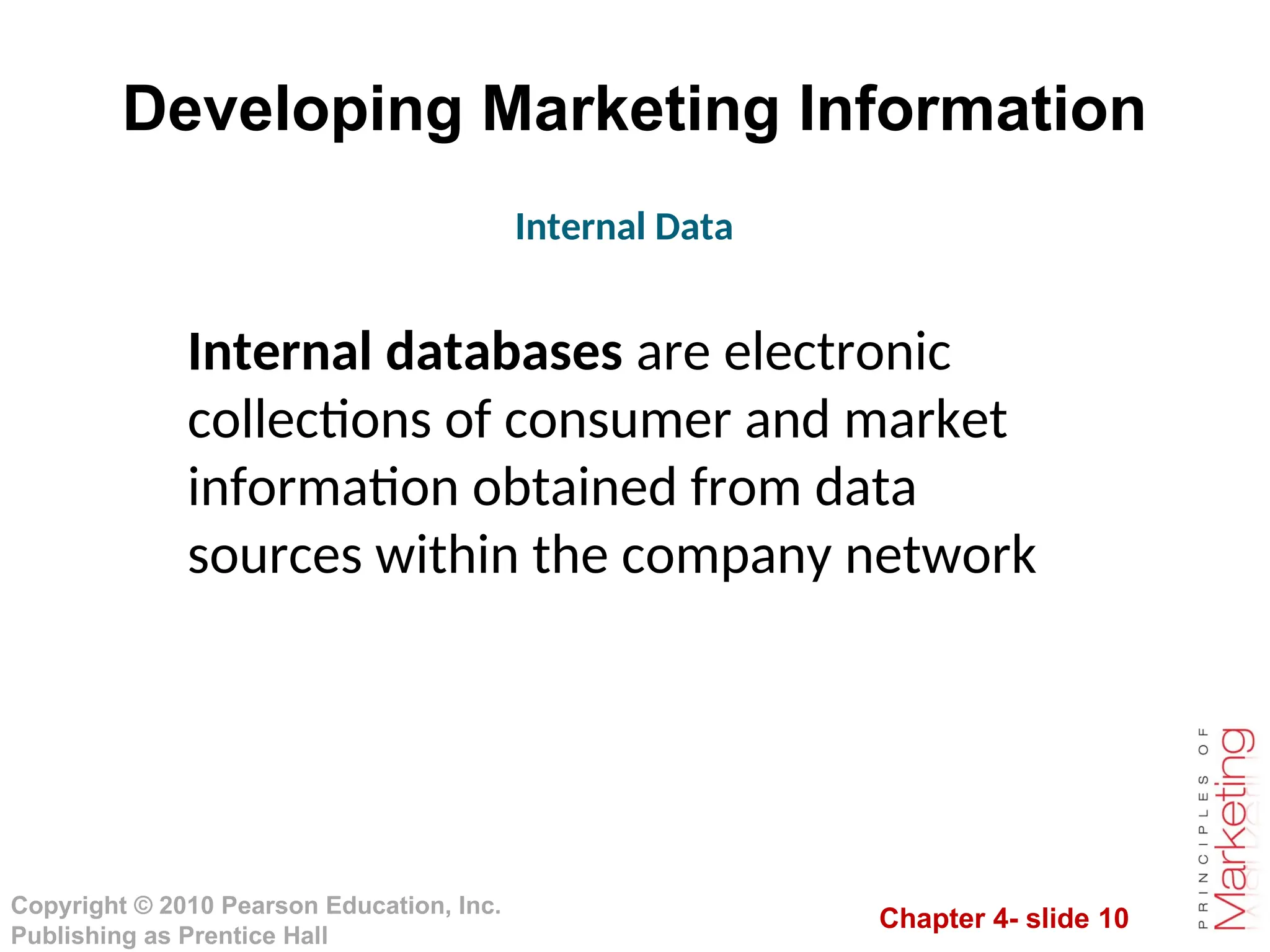 Chapter 4- slide 10
Copyright © 2010 Pearson Education, Inc.
Publishing as Prentice Hall
Developing Marketing Information
Internal databases are electronic
collections of consumer and market
information obtained from data
sources within the company network
Internal Data
 