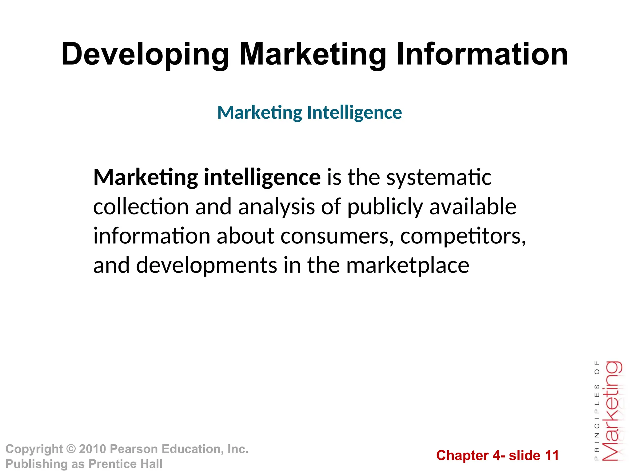 Chapter 4- slide 11
Copyright © 2010 Pearson Education, Inc.
Publishing as Prentice Hall
Developing Marketing Information
Marketing intelligence is the systematic
collection and analysis of publicly available
information about consumers, competitors,
and developments in the marketplace
Marketing Intelligence
 
