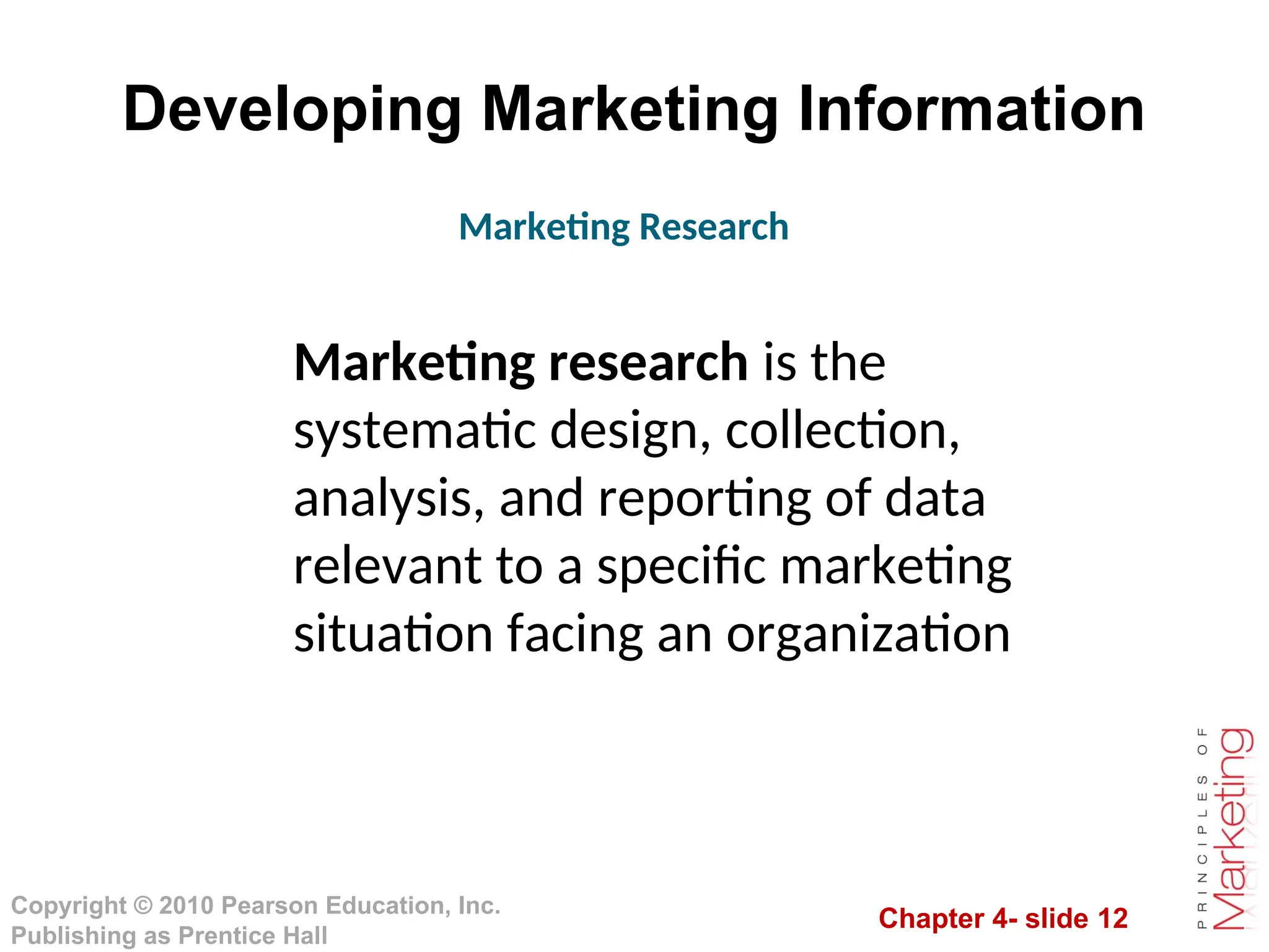 Chapter 4- slide 12
Copyright © 2010 Pearson Education, Inc.
Publishing as Prentice Hall
Developing Marketing Information
Marketing Research
Marketing research is the
systematic design, collection,
analysis, and reporting of data
relevant to a specific marketing
situation facing an organization
 