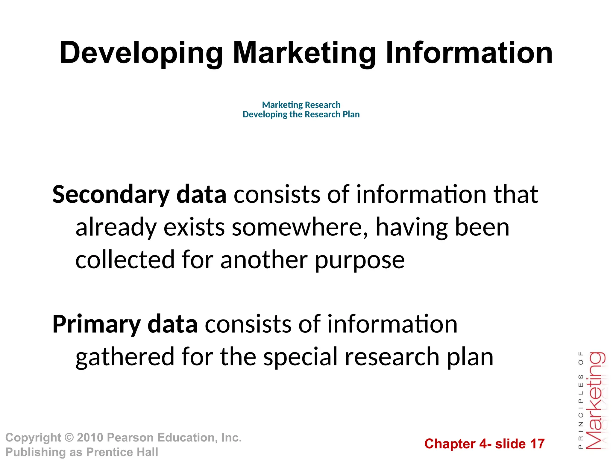 Chapter 4- slide 17
Copyright © 2010 Pearson Education, Inc.
Publishing as Prentice Hall
Developing Marketing Information
Secondary data consists of information that
already exists somewhere, having been
collected for another purpose
Primary data consists of information
gathered for the special research plan
Marketing Research
Developing the Research Plan
 