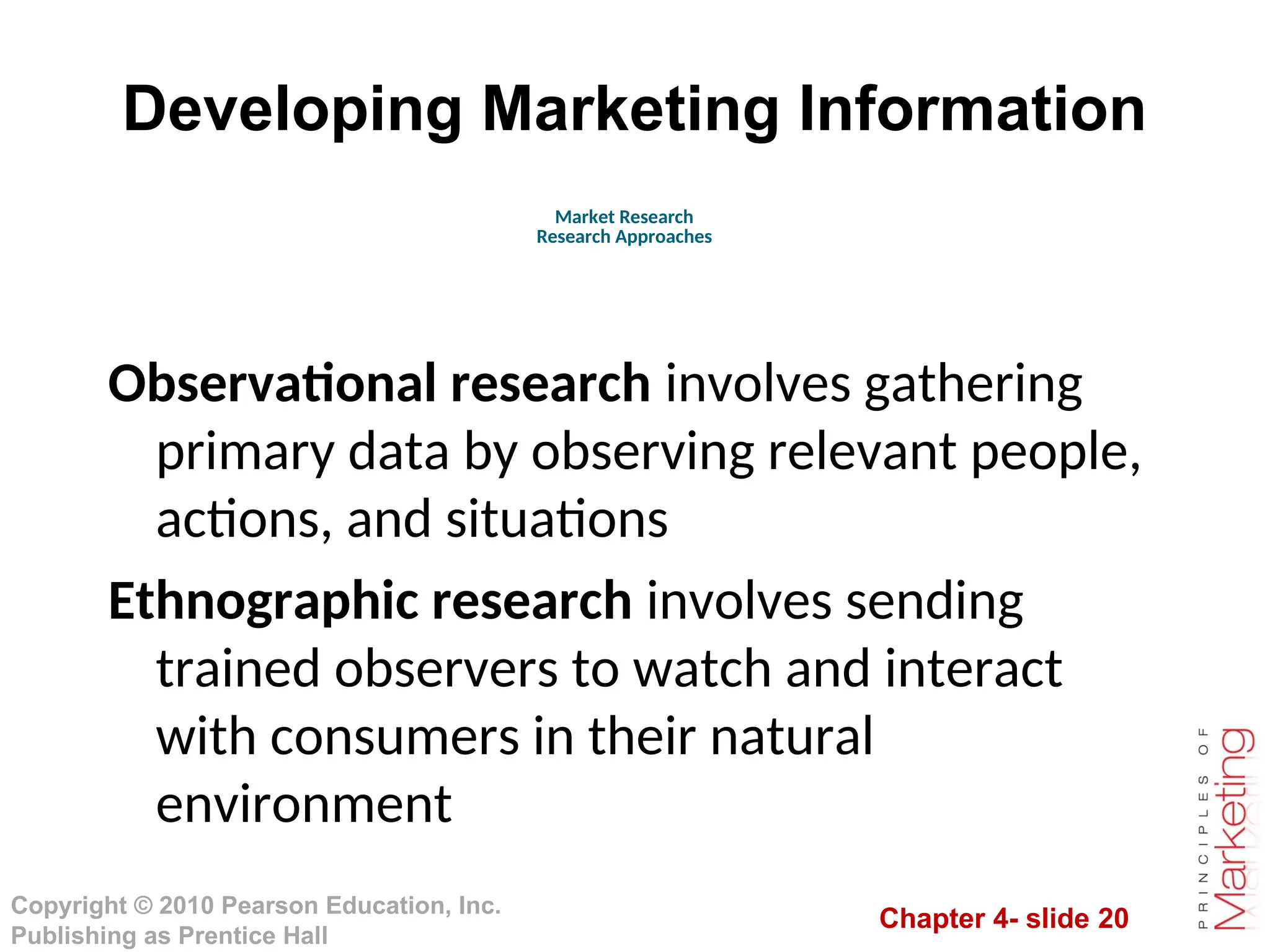 Chapter 4- slide 20
Copyright © 2010 Pearson Education, Inc.
Publishing as Prentice Hall
Developing Marketing Information
Observational research involves gathering
primary data by observing relevant people,
actions, and situations
Ethnographic research involves sending
trained observers to watch and interact
with consumers in their natural
environment
Market Research
Research Approaches
 