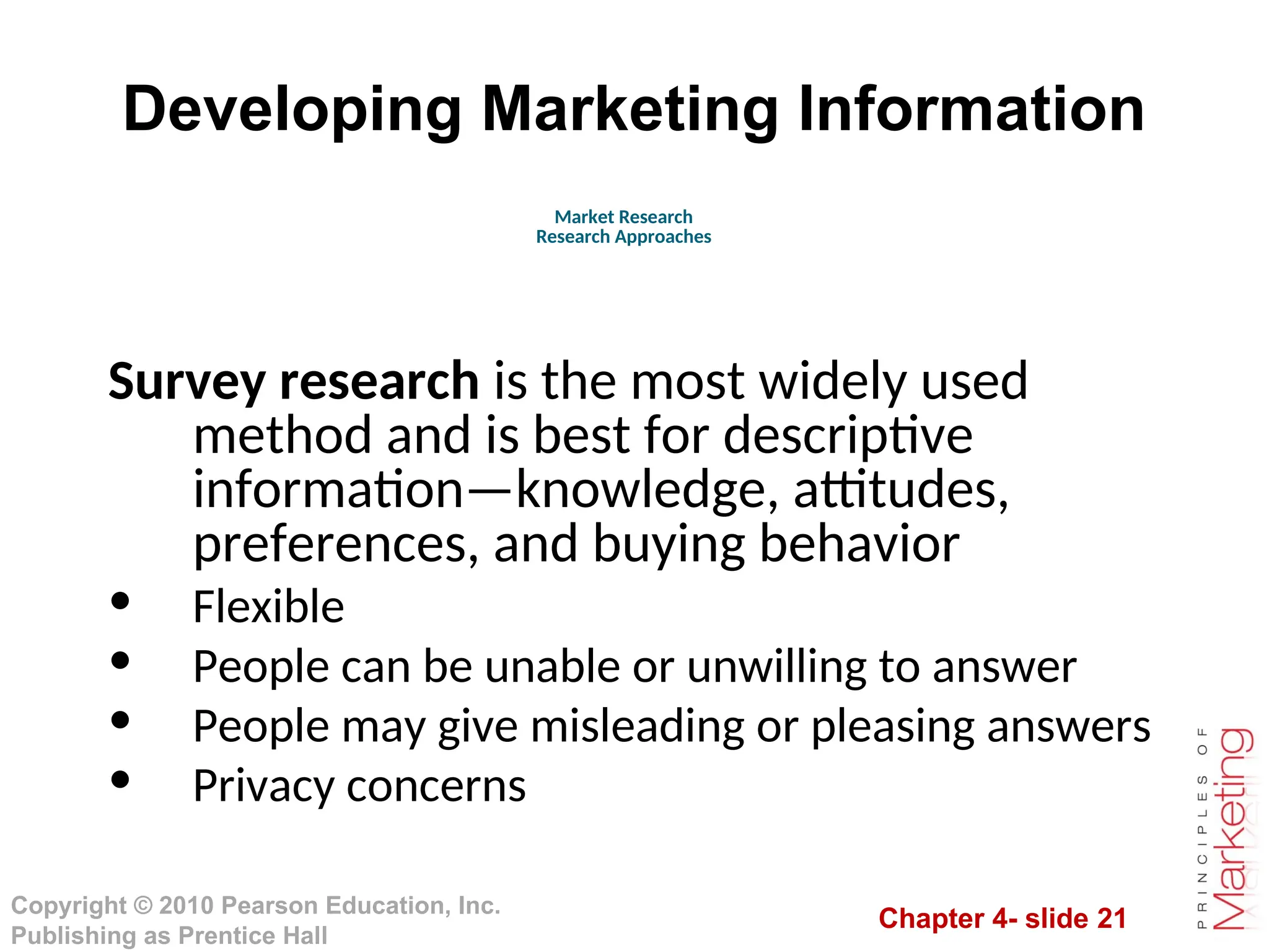Chapter 4- slide 21
Copyright © 2010 Pearson Education, Inc.
Publishing as Prentice Hall
Developing Marketing Information
Survey research is the most widely used
method and is best for descriptive
information—knowledge, attitudes,
preferences, and buying behavior
• Flexible
• People can be unable or unwilling to answer
• People may give misleading or pleasing answers
• Privacy concerns
Market Research
Research Approaches
 