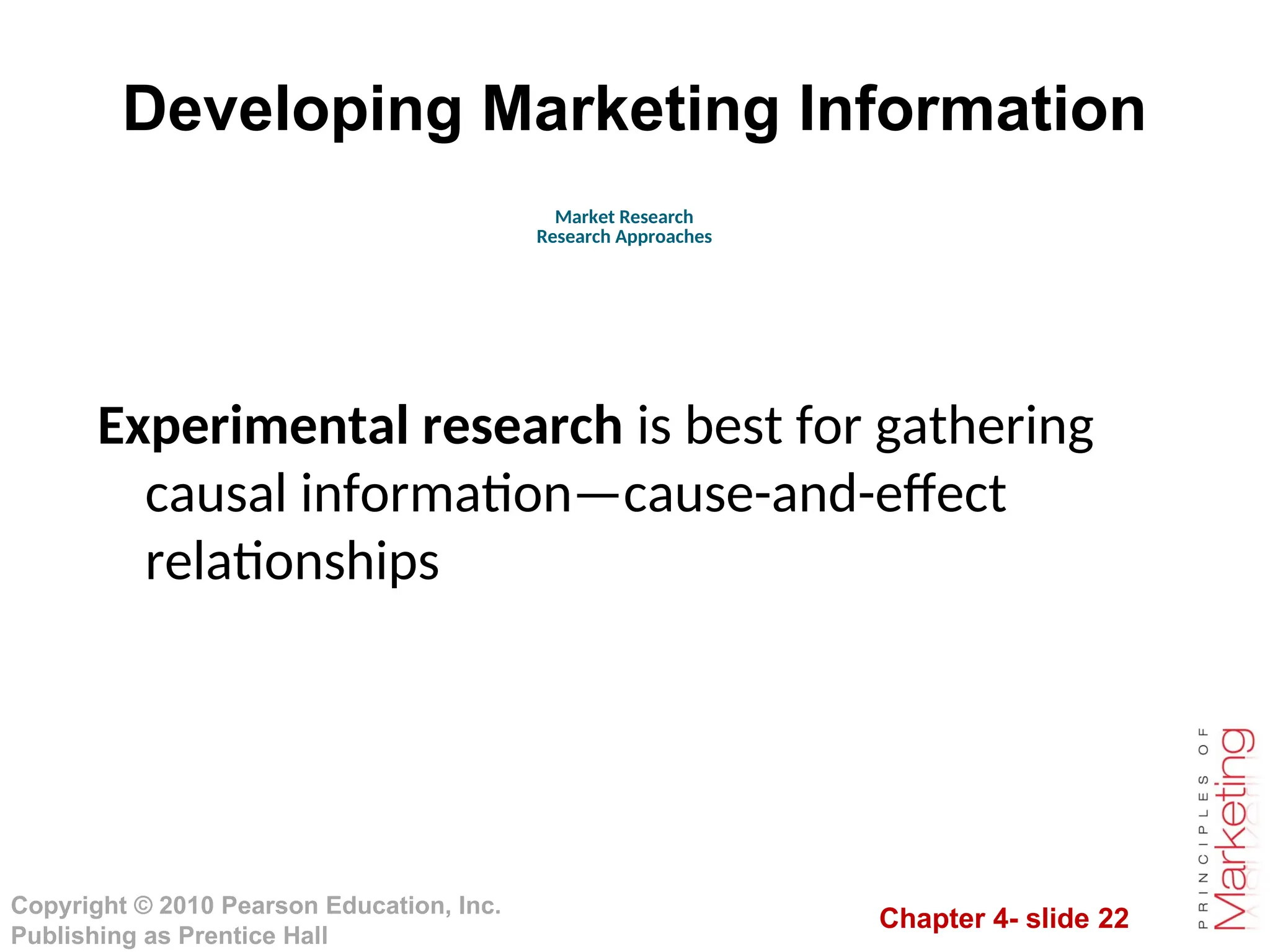 Chapter 4- slide 22
Copyright © 2010 Pearson Education, Inc.
Publishing as Prentice Hall
Developing Marketing Information
Experimental research is best for gathering
causal information—cause-and-effect
relationships
Market Research
Research Approaches
 