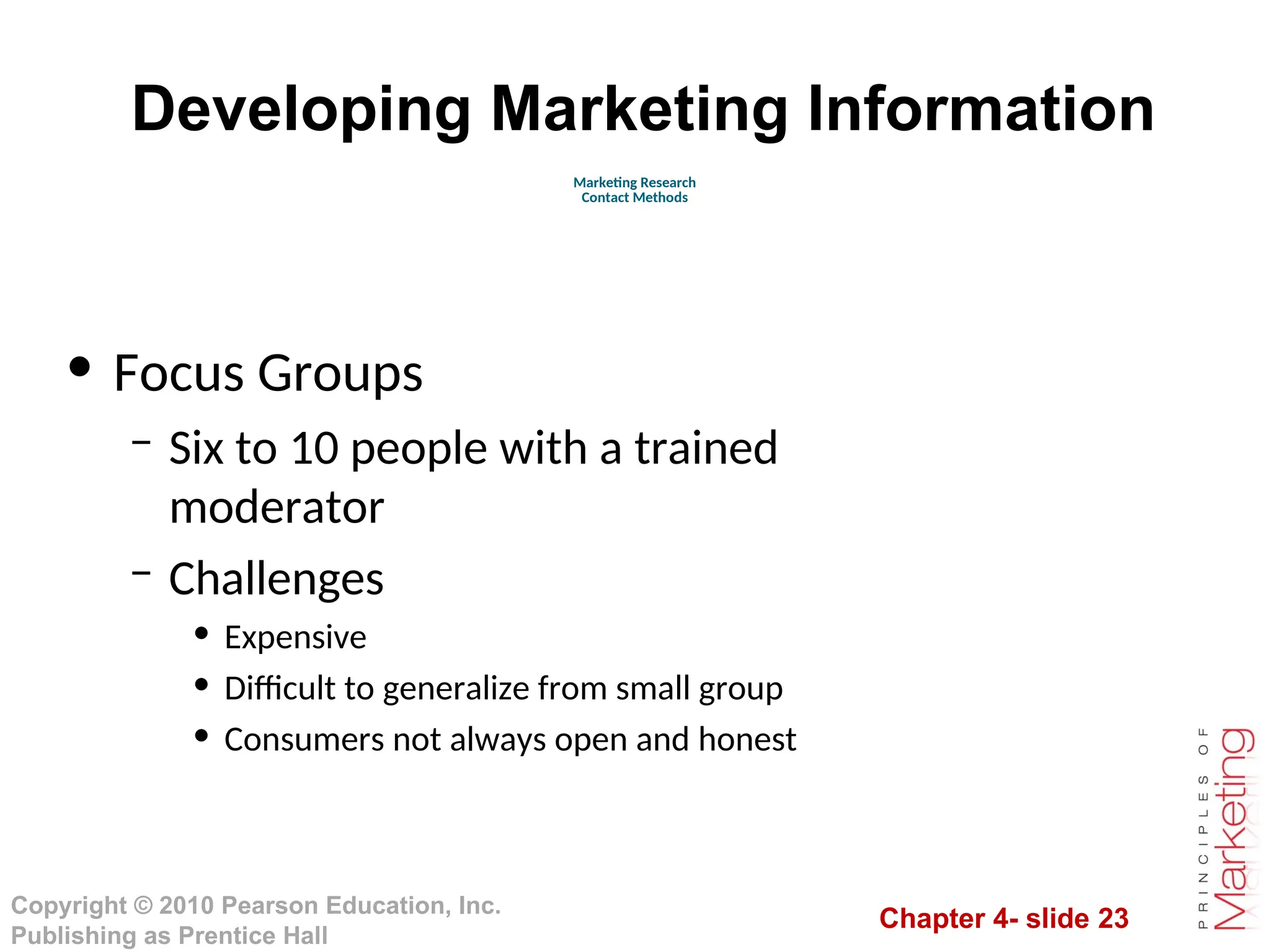 Chapter 4- slide 23
Copyright © 2010 Pearson Education, Inc.
Publishing as Prentice Hall
Developing Marketing Information
• Focus Groups
– Six to 10 people with a trained
moderator
– Challenges
• Expensive
• Difficult to generalize from small group
• Consumers not always open and honest
Marketing Research
Contact Methods
 