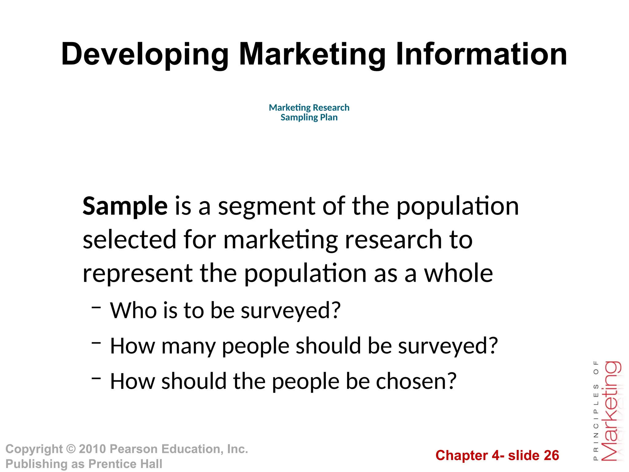 Chapter 4- slide 26
Copyright © 2010 Pearson Education, Inc.
Publishing as Prentice Hall
Developing Marketing Information
Sample is a segment of the population
selected for marketing research to
represent the population as a whole
– Who is to be surveyed?
– How many people should be surveyed?
– How should the people be chosen?
Marketing Research
Sampling Plan
 