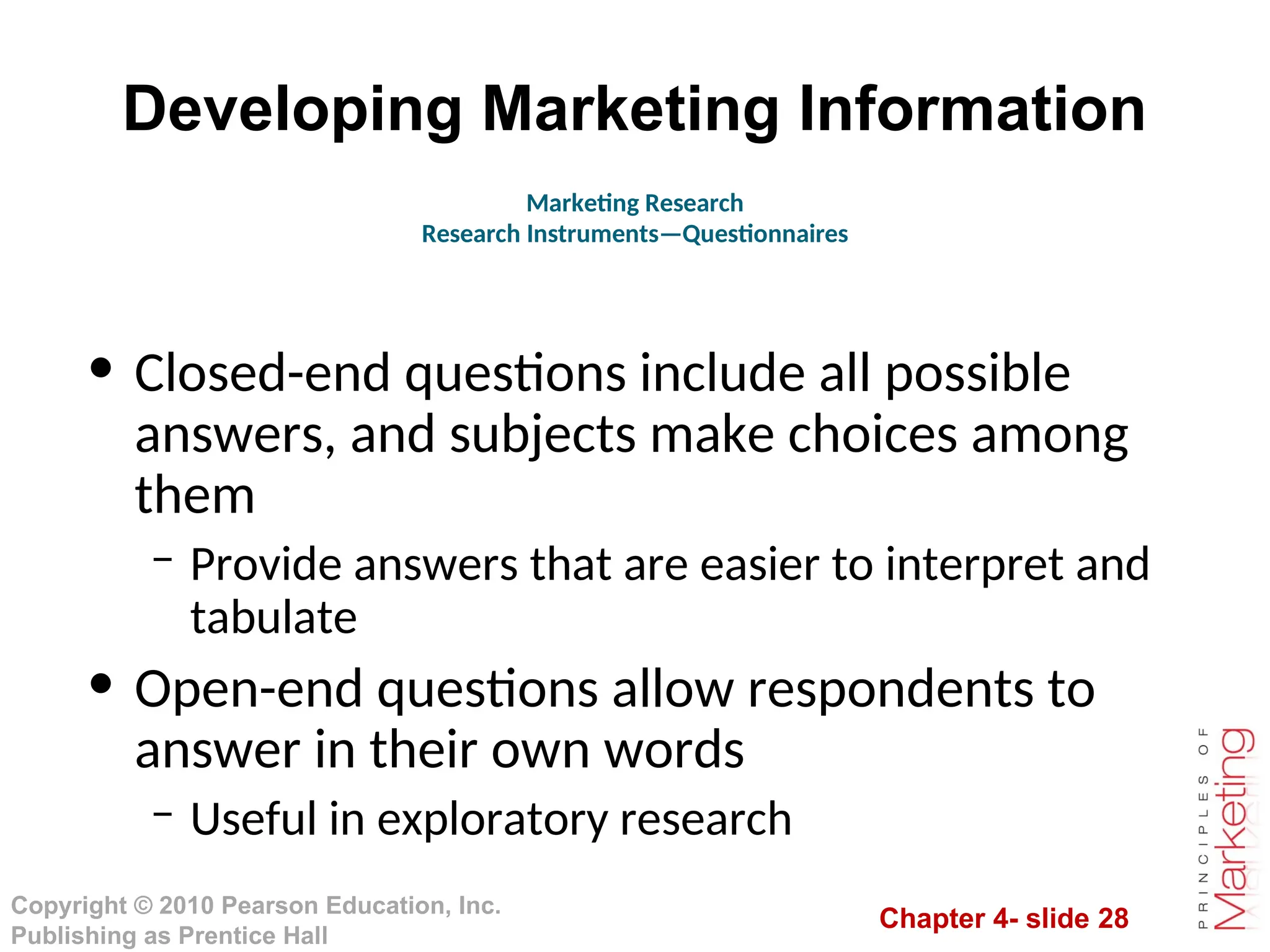 Chapter 4- slide 28
Copyright © 2010 Pearson Education, Inc.
Publishing as Prentice Hall
Developing Marketing Information
• Closed-end questions include all possible
answers, and subjects make choices among
them
– Provide answers that are easier to interpret and
tabulate
• Open-end questions allow respondents to
answer in their own words
– Useful in exploratory research
Marketing Research
Research Instruments—Questionnaires
 